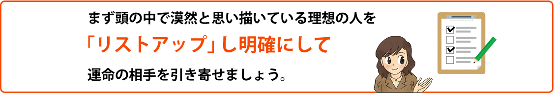 まず頭の中で漠然と思い描いている理想の人を
「リストアップ」し明確にして運命の相手を引き寄せましょう。