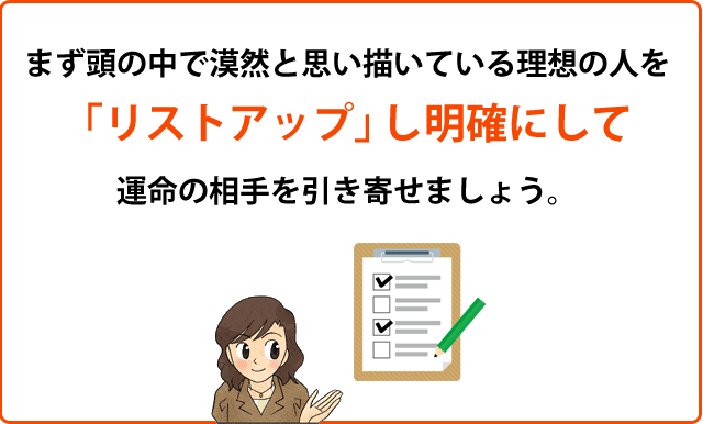 まず頭の中で漠然と思い描いている理想の人を
「リストアップ」し明確にして運命の相手を引き寄せましょう。