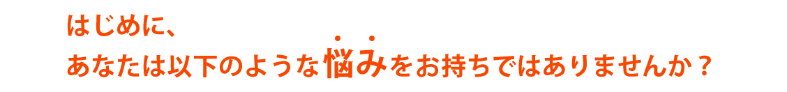 はじめに、あなたは以下のような悩みをお持ちではありませんか？