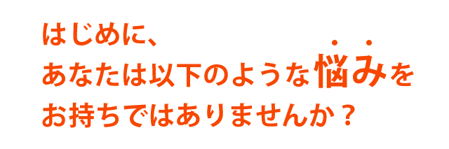 はじめに、あなたは以下のような悩みをお持ちではありませんか？